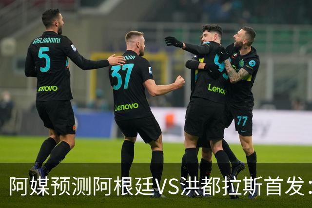 阿媒预测阿根廷VS洪都拉斯首发：梅西、小蜘蛛缺阵，劳塔罗出战